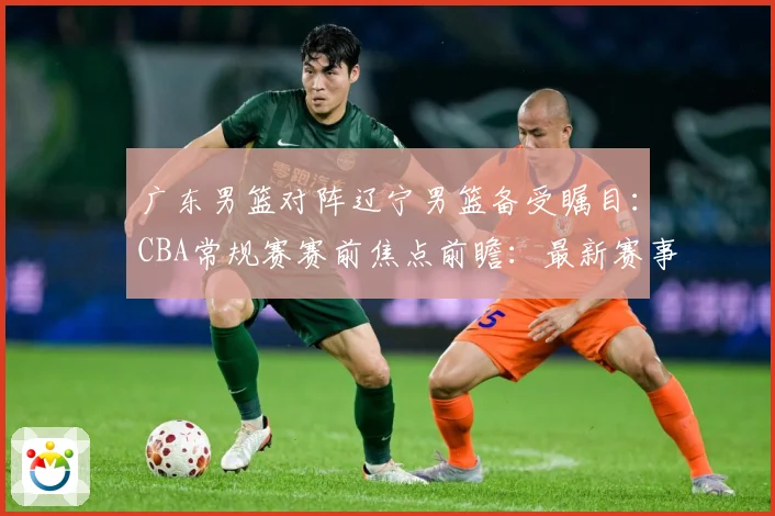 广东男篮对阵辽宁男篮备受瞩目：CBA常规赛赛前焦点前瞻：最新赛事动态与深度分析