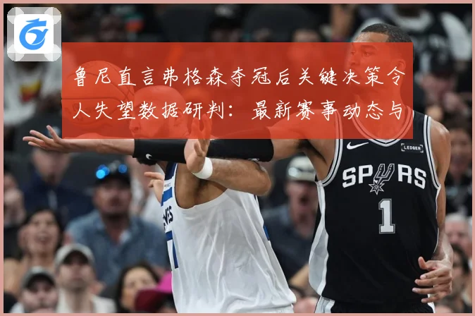 鲁尼直言弗格森夺冠后关键决策令人失望数据研判：最新赛事动态与深度分析