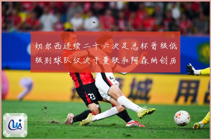 切尔西连续二十六次足总杯晋级低级别球队仅次于曼联和阿森纳创历数据研判：最新赛事动态与深度分析