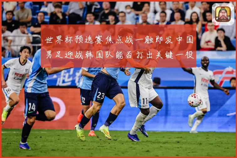 世界杯预选赛焦点战一触即发中国男足迎战韩国队能否打出关键一役：最新赛事动态与深度分析