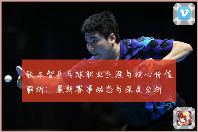张本智乒乓球职业生涯与核心价值解析：最新赛事动态与深度分析