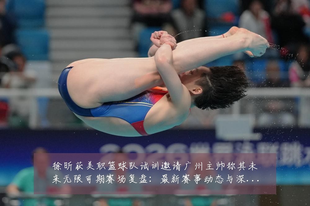 徐昕获美职篮球队试训邀请广州主帅称其未来无限可期赛场复盘:最新赛事动态与深度分析