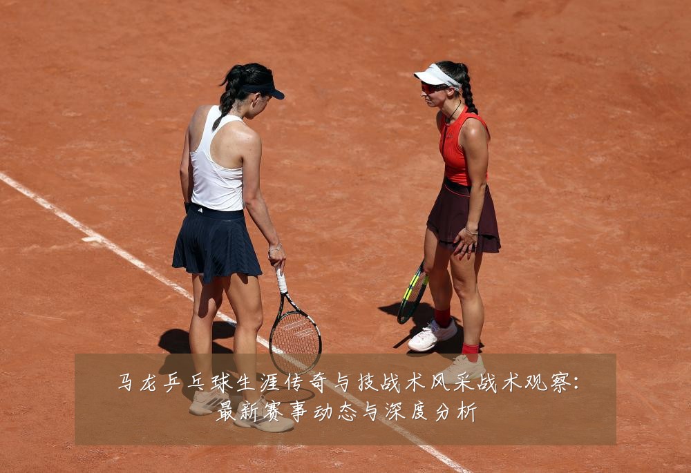 马龙乒乓球生涯传奇与技战术风采战术观察:最新赛事动态与深度分析